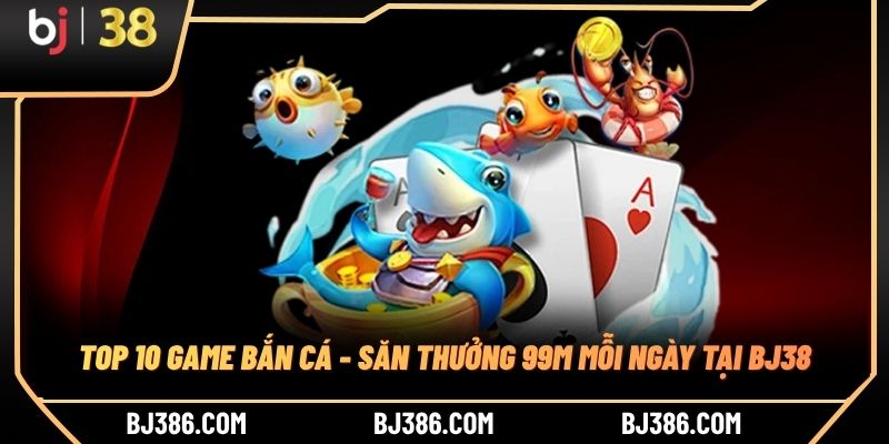 Top 10 Game Bắn Cá - Săn Thưởng 99M Mỗi Ngày Tại BJ38
